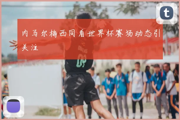 内马尔梅西同看世界杯赛场动态引关注
