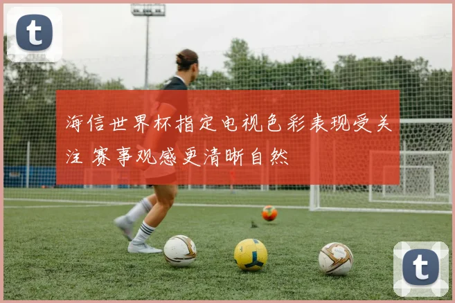海信世界杯指定电视色彩表现受关注 赛事观感更清晰自然