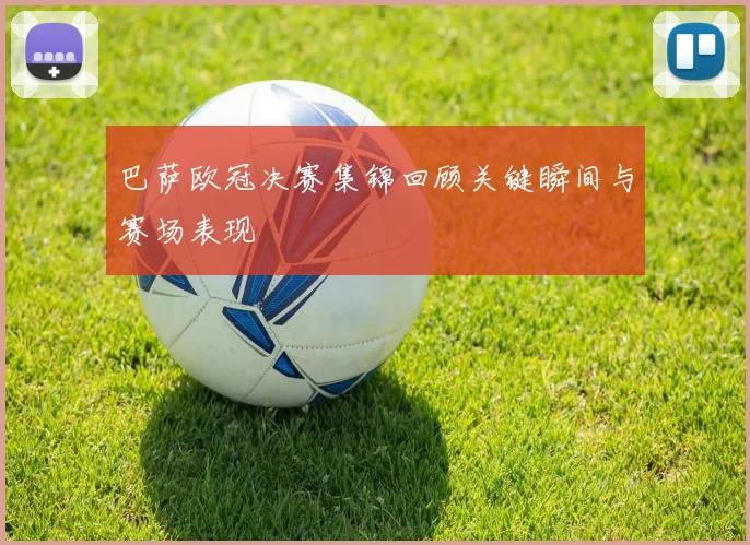 巴萨欧冠决赛集锦回顾关键瞬间与赛场表现