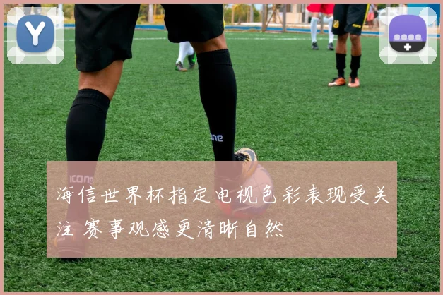 海信世界杯指定电视色彩表现受关注 赛事观感更清晰自然